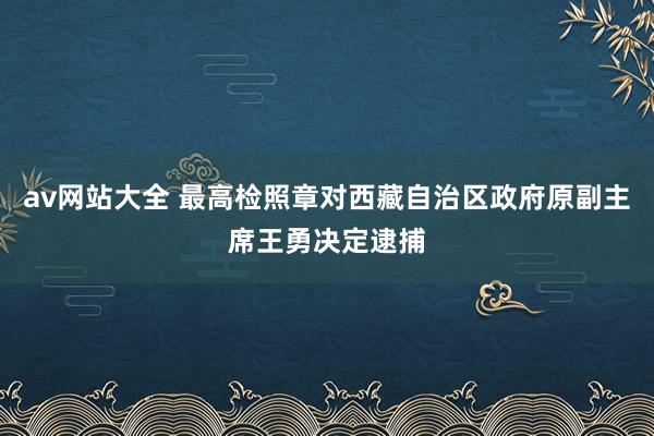 av网站大全 最高检照章对西藏自治区政府原副主席王勇决定逮捕
