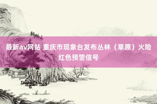 最新av网站 重庆市现象台发布丛林（草原）火险红色预警信号