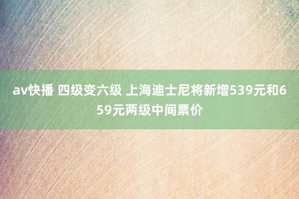 av快播 四级变六级 上海迪士尼将新增539元和659元两级中间票价