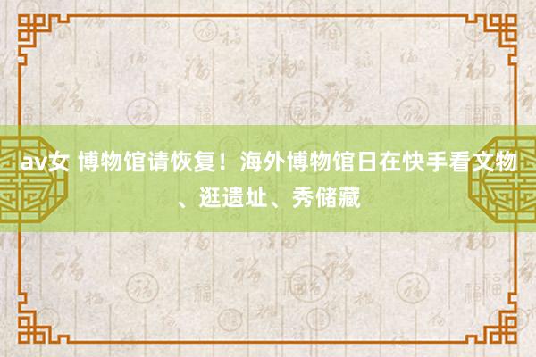 av女 博物馆请恢复！海外博物馆日在快手看文物、逛遗址、秀储藏