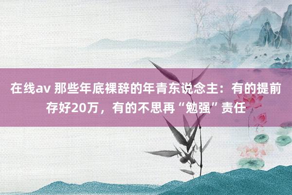 在线av 那些年底裸辞的年青东说念主：有的提前存好20万，有的不思再“勉强”责任