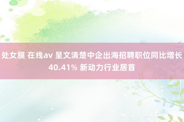 处女膜 在线av 呈文清楚中企出海招聘职位同比增长40.41% 新动力行业居首