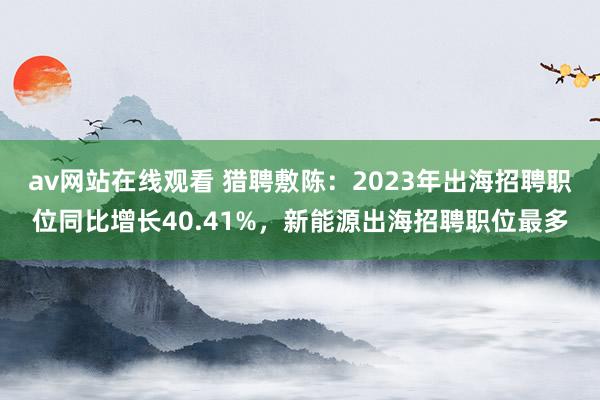 av网站在线观看 猎聘敷陈：2023年出海招聘职位同比增长40.41%，新能源出海招聘职位最多