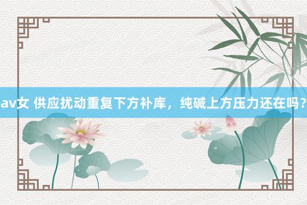 av女 供应扰动重复下方补库，纯碱上方压力还在吗？