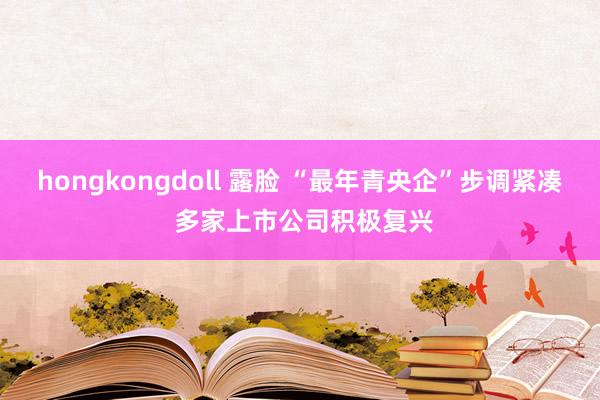 hongkongdoll 露脸 “最年青央企”步调紧凑 多家上市公司积极复兴