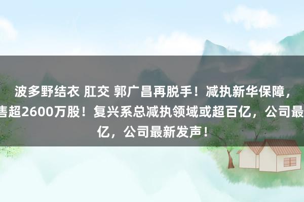 波多野结衣 肛交 郭广昌再脱手！减执新华保障，一天抛售超2600万股！复兴系总减执领域或超百亿，公司最新发声！