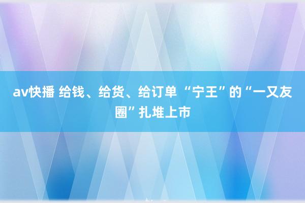 av快播 给钱、给货、给订单 “宁王”的“一又友圈”扎堆上市
