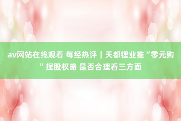 av网站在线观看 每经热评｜天都锂业推“零元购”捏股权略 是否合理看三方面