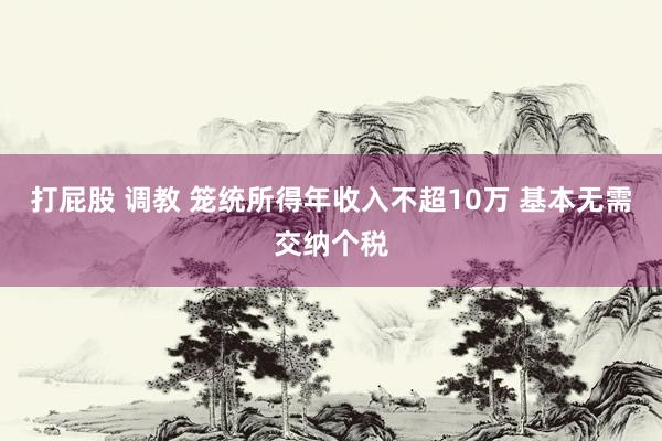 打屁股 调教 笼统所得年收入不超10万 基本无需交纳个税