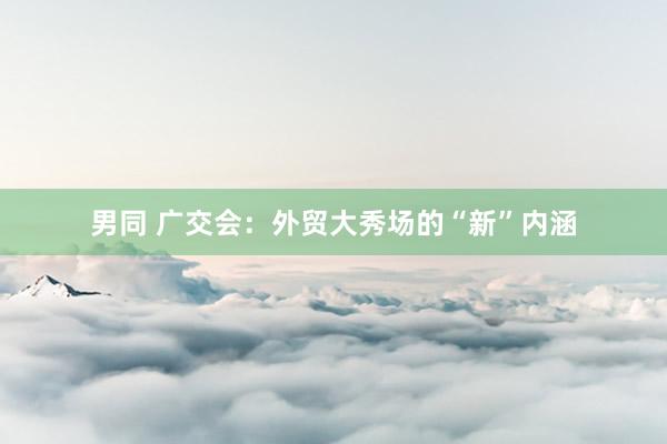男同 广交会：外贸大秀场的“新”内涵