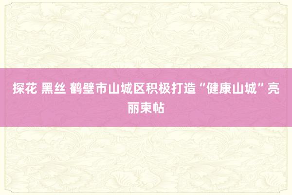 探花 黑丝 鹤壁市山城区积极打造“健康山城”亮丽柬帖