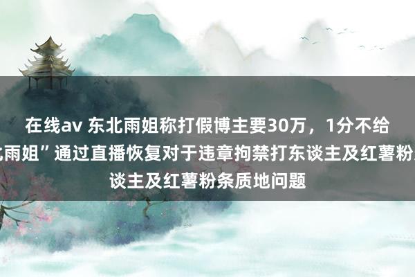 在线av 东北雨姐称打假博主要30万，1分不给对方 “东北雨姐”通过直播恢复对于违章拘禁打东谈主及红薯粉条质地问题