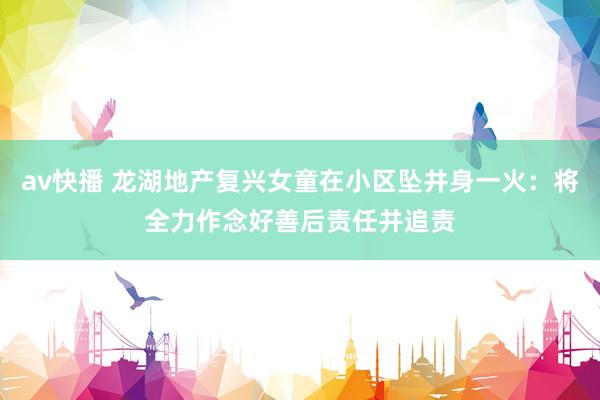 av快播 龙湖地产复兴女童在小区坠井身一火：将全力作念好善后责任并追责