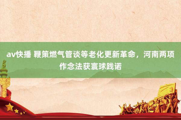 av快播 鞭策燃气管谈等老化更新革命，河南两项作念法获寰球践诺