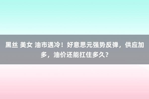 黑丝 美女 油市遇冷！好意思元强势反弹，供应加多，油价还能扛住多久？