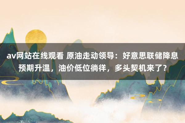 av网站在线观看 原油走动领导：好意思联储降息预期升温，油价低位徜徉，多头契机来了？
