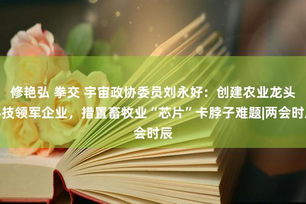 修艳弘 拳交 宇宙政协委员刘永好：创建农业龙头科技领军企业，措置畜牧业“芯片”卡脖子难题|两会时辰