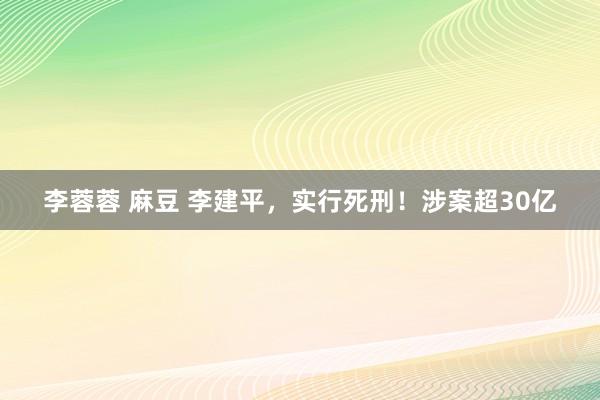 李蓉蓉 麻豆 李建平，实行死刑！涉案超30亿