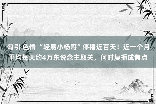 勾引 色情 “轻易小杨哥”停播近百天！近一个月平均每天约4万东说念主取关，何时复播成焦点