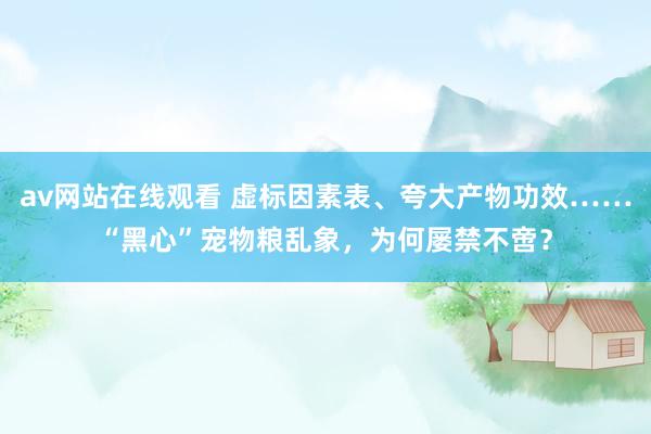 av网站在线观看 虚标因素表、夸大产物功效……“黑心”宠物粮乱象，为何屡禁不啻？