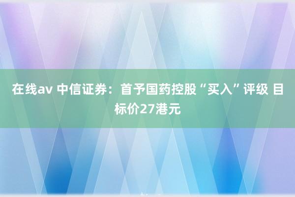 在线av 中信证券：首予国药控股“买入”评级 目标价27港元