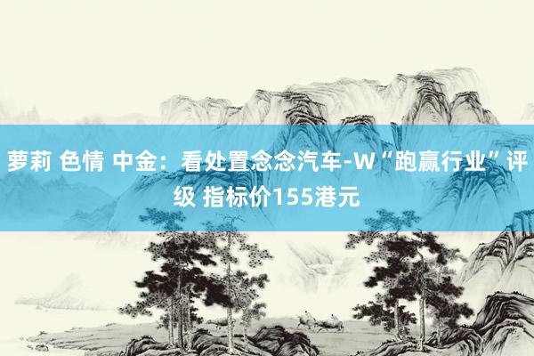萝莉 色情 中金：看处置念念汽车-W“跑赢行业”评级 指标价155港元