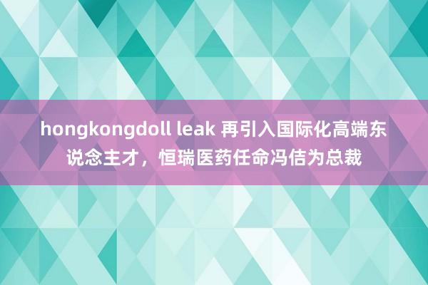 hongkongdoll leak 再引入国际化高端东说念主才，恒瑞医药任命冯佶为总裁