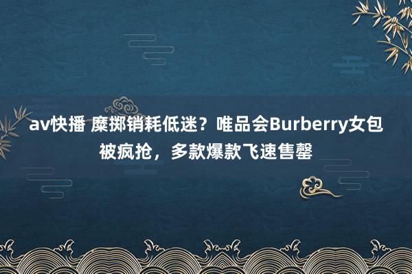 av快播 糜掷销耗低迷？唯品会Burberry女包被疯抢，多款爆款飞速售罄