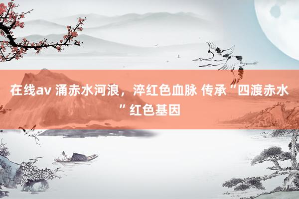 在线av 涌赤水河浪，淬红色血脉 传承“四渡赤水”红色基因