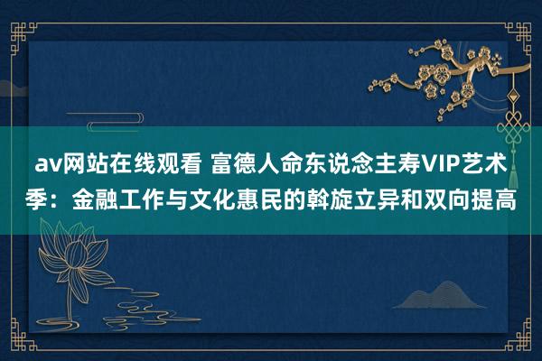 av网站在线观看 富德人命东说念主寿VIP艺术季：金融工作与文化惠民的斡旋立异和双向提高