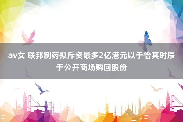 av女 联邦制药拟斥资最多2亿港元以于恰其时辰于公开商场购回股份